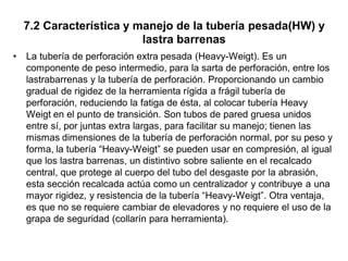 7.2 Característica y manejo de la tubería pesada(HW) y
lastra barrenas
• La tubería de perforación extra pesada (Heavy-Weigt). Es un
componente de peso intermedio, para la sarta de perforación, entre los
lastrabarrenas y la tubería de perforación. Proporcionando un cambio
gradual de rigidez de la herramienta rígida a frágil tubería de
perforación, reduciendo la fatiga de ésta, al colocar tubería Heavy
Weigt en el punto de transición. Son tubos de pared gruesa unidos
entre sí, por juntas extra largas, para facilitar su manejo; tienen las
mismas dimensiones de la tubería de perforación normal, por su peso y
forma, la tubería “Heavy-Weigt” se pueden usar en compresión, al igual
que los lastra barrenas, un distintivo sobre saliente en el recalcado
central, que protege al cuerpo del tubo del desgaste por la abrasión,
esta sección recalcada actúa como un centralizador y contribuye a una
mayor rigidez, y resistencia de la tubería “Heavy-Weigt”. Otra ventaja,
es que no se requiere cambiar de elevadores y no requiere el uso de la
grapa de seguridad (collarín para herramienta).
 