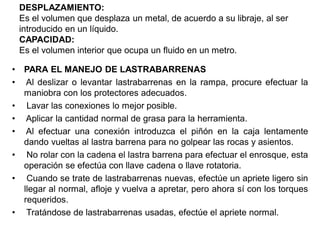 DESPLAZAMIENTO:
Es el volumen que desplaza un metal, de acuerdo a su libraje, al ser
introducido en un líquido.
CAPACIDAD:
Es el volumen interior que ocupa un fluido en un metro.
• PARA EL MANEJO DE LASTRABARRENAS
• Al deslizar o levantar lastrabarrenas en la rampa, procure efectuar la
maniobra con los protectores adecuados.
• Lavar las conexiones lo mejor posible.
• Aplicar la cantidad normal de grasa para la herramienta.
• Al efectuar una conexión introduzca el piñón en la caja lentamente
dando vueltas al lastra barrena para no golpear las rocas y asientos.
• No rolar con la cadena el lastra barrena para efectuar el enrosque, esta
operación se efectúa con llave cadena o llave rotatoria.
• Cuando se trate de lastrabarrenas nuevas, efectúe un apriete ligero sin
llegar al normal, afloje y vuelva a apretar, pero ahora sí con los torques
requeridos.
• Tratándose de lastrabarrenas usadas, efectúe el apriete normal.
 