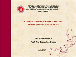 REPÚBLICA BOLIVARIANA DE VENEZUELA
COLEGIO UNIVERSITARIO FERMÍN TORO
IV JORNADAS DE ORIENTACIÓN PROFESIONAL
BARQUISIMETO
EXPERIENCIAS INVESTIGATIVAS ACERCA DEL
EMBARAZO EN LAS ADOLESCENTES
Lic. Mirna Mahmud
Prof. Ana Jacqueline Urrego
junio 2015.
 
