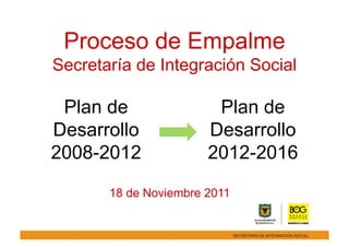 Proceso de Empalme
Secretaría de Integración Social

 Plan de                Plan de
Desarrollo             Desarrollo
2008-2012              2012-2016

       18 de Noviembre 2011
 