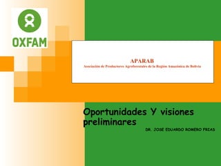 Oportunidades Y visiones
preliminares
DR. JOSE EDUARDO ROMERO FRIAS
APARAB
Asociación de Productores Agroforestales de la Región Amazónica de Bolivia
 