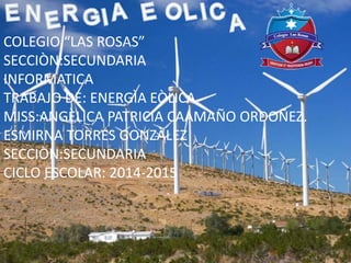 COLEGIO “LAS ROSAS”
SECCIÒN:SECUNDARIA
INFORMATICA
TRABAJO DE: ENERGÌA EÒLICA
MISS:ANGÈLICA PATRICIA CAAMAÑO ORDOÑEZ.
ESMIRNA TORRES GONZÀLEZ
SECCIÒN:SECUNDARIA
CICLO ESCOLAR: 2014-2015
 