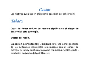 Causas
Los motivos que pueden provocar la aparición del cáncer son:
Tabaco.
Dejar de fumar reduce de manera significativa el riesgo de
desarrollar esta patología .
Efectos del radón.
Exposición a carcinógenos: El amianto es tal vez la más conocida
de las sustancias industriales relacionadas con el cáncer de
pulmón, pero hay muchas otras como el uranio, arsénico, ciertos
productos derivados del petróleo, etc.
 