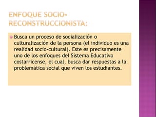  Busca un proceso de socialización o
culturalización de la persona (el individuo es una
realidad socio-cultural). Este es precisamente
uno de los enfoques del Sistema Educativo
costarricense, el cual, busca dar respuestas a la
problemática social que viven los estudiantes.
 
