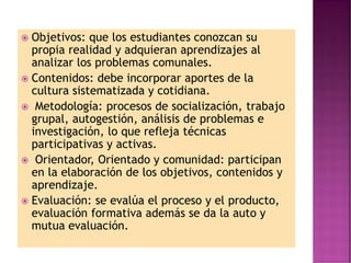  Objetivos: que los estudiantes conozcan su
propia realidad y adquieran aprendizajes al
analizar los problemas comunales.
 Contenidos: debe incorporar aportes de la
cultura sistematizada y cotidiana.
 Metodología: procesos de socialización, trabajo
grupal, autogestión, análisis de problemas e
investigación, lo que refleja técnicas
participativas y activas.
 Orientador, Orientado y comunidad: participan
en la elaboración de los objetivos, contenidos y
aprendizaje.
 Evaluación: se evalúa el proceso y el producto,
evaluación formativa además se da la auto y
mutua evaluación.
 
