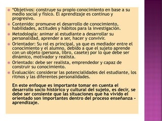  *Objetivos: construye su propio conocimiento en base a su
medio social y físico. El aprendizaje es continuo y
progresivo.
 Contenido: promueve el desarrollo de conocimiento,
habilidades, actitudes y hábitos para la investigación.
 Metodología: animar al estudiante a desarrollar su
personalidad, aprender a ser, hacer y convivir.
 Orientador: Su rol es principal, ya que es mediador entre el
conocimiento y el alumno, debido a que el sujeto aprende
con un objeto (persona, libro, casete) por lo que debe ser
dinámico, motivador y realista.
 Orientado: debe ser realista, emprendedor y capaz de
construir su conocimiento.
 Evaluación: considerar las potencialidades del estudiante, los
ritmos y las diferentes personalidades.
En este enfoque es importante tomar en cuenta el
desarrollo socio histórico y cultural del sujeto, es decir, se
debe ser consiente que las situaciones que ha vivido el
orientado son importantes dentro del proceso enseñanza -
aprendizaje.
 