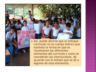  Así, puede decirse que el enfoque
curricular es un cuerpo teórico que
sustenta la forma en que se
visualizaran los diferentes
elementos del currículo y como se
concebirán sus interacciones, de
acuerdo con el énfasis que se dé a
algunos de esos elementos.
 