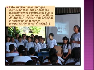  Esto implica que el enfoque
curricular es el que orienta los
planeamientos curriculares que se
concretan en acciones especificas
de diseño curricular, tales como la
elaboración de planes y
programas de estudio” (pág.91)
 