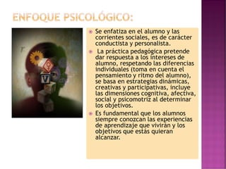  Se enfatiza en el alumno y las
corrientes sociales, es de carácter
conductista y personalista.
 La práctica pedagógica pretende
dar respuesta a los intereses de
alumno, respetando las diferencias
individuales (toma en cuenta el
pensamiento y ritmo del alumno),
se basa en estrategias dinámicas,
creativas y participativas, incluye
las dimensiones cognitiva, afectiva,
social y psicomotriz al determinar
los objetivos.
 Es fundamental que los alumnos
siempre conozcan las experiencias
de aprendizaje que vivirán y los
objetivos que estás quieran
alcanzar.
 