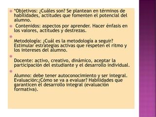  *Objetivos: ¿Cuáles son? Se plantean en términos de
habilidades, actitudes que fomenten el potencial del
alumno.
 Contenidos: aspectos por aprender. Hacer énfasis en
los valores, actitudes y destrezas.

Metodología: ¿Cuál es la metodología a seguir?
Estimular estrategias activas que respeten el ritmo y
los intereses del alumno.

Docente: activo, creativo, dinámico, aceptar la
participación del estudiante y el desarrollo individual.

Alumno: debe tener autoconocimiento y ser integral.
Evaluación:¿Cómo se va a evaluar? Habilidades que
garanticen el desarrollo integral (evaluación
formativa).
 