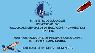 MINISTERIO DE EDUCACION
UNIVERSIDAD ISAE
FACULTAD DE CIENCIAS DE LA EDUCACION Y HUMANIDADES
LEPRE#16
MATERIA: LABORATORIO DE INFORMATICA EDUCATIVA
PROFESORA: FANNY LAGUNA
ELABORADO POR: ENITHSEL DOMINGUEZ
 