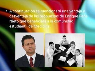 • A continuación se mencionará una ventaja y
  desventaja de las propuestas de Enrique Peña
  Nieto que beneficiará a la comunidad
  estudiantil de Medicina.
 