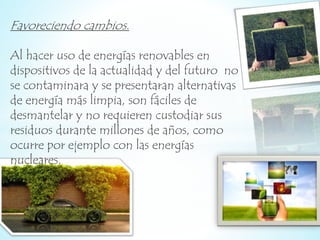 Favoreciendo cambios. 
Al hacer uso de energías renovables en 
dispositivos de la actualidad y del futuro no 
se contaminara y se presentaran alternativas 
de energía más limpia, son fáciles de 
desmantelar y no requieren custodiar sus 
residuos durante millones de años, como 
ocurre por ejemplo con las energías 
nucleares. 
 