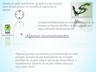 Supone un gran movimiento de dinero y que muchas 
veces la hace parecer no rentable al menos por el 
tiempo 
La disponibilidad puede ser un problema actual, no 
siempre se dispone de ellas y se debe esperar que 
haya suficiente almacenamiento. 
* Algunos inconvenientes. 
Algunas personas encuentran un inconveniente en estas 
energías, el hecho de que dependiendo de su fuente 
necesitan de un gran espacio para poder desarrollarse, o 
necesitaremos disponer de un gran sistema para que 
surja algún efecto. 
 