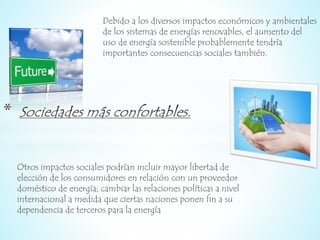 Debido a los diversos impactos económicos y ambientales 
de los sistemas de energías renovables, el aumento del 
uso de energía sostenible probablemente tendría 
importantes consecuencias sociales también. 
* 
Otros impactos sociales podrían incluir mayor libertad de 
elección de los consumidores en relación con un proveedor 
doméstico de energía; cambiar las relaciones políticas a nivel 
internacional a medida que ciertas naciones ponen fin a su 
dependencia de terceros para la energía 
 
