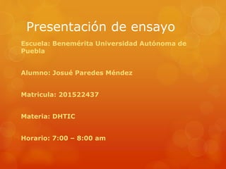 Presentación de ensayo
Escuela: Benemérita Universidad Autónoma de
Puebla
Alumno: Josué Paredes Méndez
Matricula: 201522437
Materia: DHTIC
Horario: 7:00 – 8:00 am
 