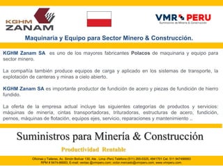 Oficinas y Talleres, Av. Simón Bolívar 130, Ate . Lima -Perú Teléfono (511) 265-0325, 4941701 Cel. 511 947486683
RPM # 9474-86683, E-mail: ventas @vmrperu.com; victor.mercado@vmrperu.com, www.vmrperu.com.
KGHM Zanam SA es uno de los mayores fabricantes Polacos de maquinaria y equipo para
sector minero.
La compañía también produce equipos de carga y aplicado en los sistemas de transporte, la
explotación de canteras y minas a cielo abierto.
KGHM Zanam SA es importante productor de fundición de acero y piezas de fundición de hierro
fundido.
La oferta de la empresa actual incluye las siguientes categorías de productos y servicios:
máquinas de minería, cintas transportadoras, trituradoras, estructuras de acero, fundición,
pernos, máquinas de flotación, equipos ejes, servicio, reparaciones y mantenimiento ..
Suministros para Minería & Construcción
Maquinaria y Equipo para Sector Minero & Construcción.
Productividad Rentable
 