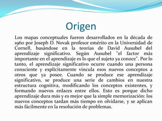 Origen
Los mapas conceptuales fueron desarrollados en la década de
1960 por Joseph D. Novak profesor emérito en la Universidad de
Cornell, basándose en la teorías de David Ausubel del
aprendizaje significativo. Según Ausubel "el factor más
importante en el aprendizaje es lo que el sujeto ya conoce". Por lo
tanto, el aprendizaje significativo ocurre cuando una persona
consciente y explícitamente vincula esos nuevos conceptos a
otros que ya posee. Cuando se produce ese aprendizaje
significativo, se produce una serie de cambios en nuestra
estructura cognitiva, modificando los conceptos existentes, y
formando nuevos enlaces entre ellos. Esto es porque dicho
aprendizaje dura más y es mejor que la simple memorización: los
nuevos conceptos tardan más tiempo en olvidarse, y se aplican
más fácilmente en la resolución de problemas.
 