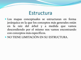 Estructura
 Los mapas conceptuales se estructuran en forma
  jerárquica en la que los conceptos más generales están
  en la raíz del árbol y a medida que vamos
  descendiendo por el mismo nos vamos encontrando
  con conceptos más específicos.
 NO TIENE LIMITACIÓN EN SU ESTRUCTURA.
 