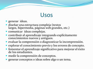 Usos
 generar ideas.
 diseñar una estructura compleja (textos
    largos, hipermedia, páginas web grandes, etc.)
   comunicar ideas complejas.
   contribuir al aprendizaje integrando explícitamente
    conocimientos nuevos y antiguos.
   evaluar la comprensión o diagnosticar la incomprensión.
   explorar el conocimiento previo y los errores de concepto.
   fomentar el aprendizaje significativo para mejorar el éxito
    de los estudiantes.
   medir la comprensión de conceptos.
   generar conceptos o ideas sobre algo o un tema.
 