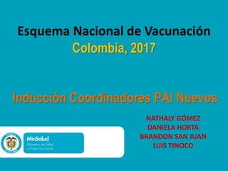 Esquema Nacional de Vacunación
Colombia, 2017
Inducción Coordinadores PAI Nuevos
NATHALY GÓMEZ
DANIELA HORTA
BRANDON SAN JUAN
LUIS TINOCO
 