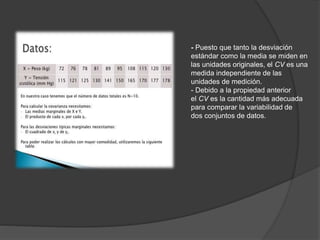 - Puesto que tanto la desviación
estándar como la media se miden en
las unidades originales, el CV es una
medida independiente de las
unidades de medición.
- Debido a la propiedad anterior
el CV es la cantidad más adecuada
para comparar la variabilidad de
dos conjuntos de datos.
 