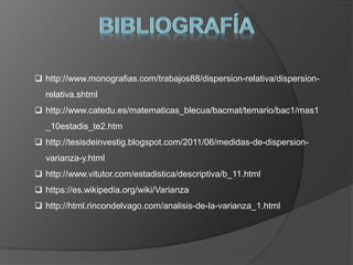  http://www.monografias.com/trabajos88/dispersion-relativa/dispersion-
relativa.shtml
 http://www.catedu.es/matematicas_blecua/bacmat/temario/bac1/mas1
_10estadis_te2.htm
 http://tesisdeinvestig.blogspot.com/2011/06/medidas-de-dispersion-
varianza-y.html
 http://www.vitutor.com/estadistica/descriptiva/b_11.html
 https://es.wikipedia.org/wiki/Varianza
 http://html.rincondelvago.com/analisis-de-la-varianza_1.html
 