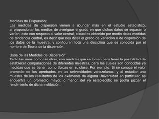Medidas de Dispersión:
Las medidas de dispersión vienen a abundar más en el estudio estadístico,
al proporcionar los medios de averiguar el grado en que dichos datos se separan o
varían, esto con respecto al valor central, el cual es obtenido por medio delas medidas
de tendencia central, es decir que nos dicen el grado de variación o de dispersión de
los datos de la muestra, y configuran toda una disciplina que es conocida por el
nombre de Teoría de la dispersión.
Usos de las Medidas de Dispersión:
Tanto las unas como las otras, son medidas que se toman para tener la posibilidad de
establecer comparaciones de diferentes muestras, para las cuales son conocidas ya
medidas que se tienen como típicas en su clase. Por ejemplo: Si se conoce el valor
promedio de los aprobados en las universidades venezolanas, y al estudiar una
muestra de los resultados de los exámenes de alguna Universidad en particular, se
encuentra un promedio mayor, o menor, del ya establecido; se podrá juzgar el
rendimiento de dicha institución.
 