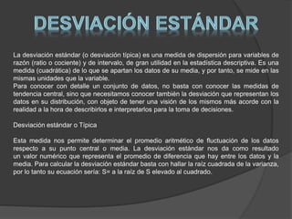 La desviación estándar (o desviación típica) es una medida de dispersión para variables de
razón (ratio o cociente) y de intervalo, de gran utilidad en la estadística descriptiva. Es una
medida (cuadrática) de lo que se apartan los datos de su media, y por tanto, se mide en las
mismas unidades que la variable.
Para conocer con detalle un conjunto de datos, no basta con conocer las medidas de
tendencia central, sino que necesitamos conocer también la desviación que representan los
datos en su distribución, con objeto de tener una visión de los mismos más acorde con la
realidad a la hora de describirlos e interpretarlos para la toma de decisiones.
Desviación estándar o Típica
Esta medida nos permite determinar el promedio aritmético de fluctuación de los datos
respecto a su punto central o media. La desviación estándar nos da como resultado
un valor numérico que representa el promedio de diferencia que hay entre los datos y la
media. Para calcular la desviación estándar basta con hallar la raíz cuadrada de la varianza,
por lo tanto su ecuación sería: S= a la raíz de S elevado al cuadrado.
 