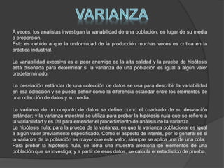 A veces, los analistas investigan la variabilidad de una población, en lugar de su media
o proporción.
Esto es debido a que la uniformidad de la producción muchas veces es crítica en la
práctica industrial.
La variabilidad excesiva es el peor enemigo de la alta calidad y la prueba de hipótesis
está diseñada para determinar si la varianza de una población es igual a algún valor
predeterminado.
La desviación estándar de una colección de datos se usa para describir la variabilidad
en esa colección y se puede definir como la diferencia estándar entre los elementos de
una colección de datos y su media.
La varianza de un conjunto de datos se define como el cuadrado de su desviación
estándar; y la varianza maestral se utiliza para probar la hipótesis nula que se refiere a
la variabilidad y es útil para entender el procedimiento de análisis de la varianza.
La hipótesis nula; para la prueba de la varianza, es que la varianza poblacional es igual
a algún valor previamente especificado. Como el aspecto de interés, por lo general es si
la varianza de la población es mayor que este valor, siempre se aplica una de una cola.
Para probar la hipótesis nula, se toma una muestra aleatoria de elementos de una
población que se investiga; y a partir de esos datos, se calcula el estadístico de prueba.
 