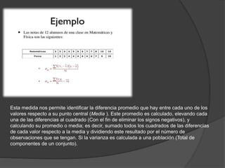 Esta medida nos permite identificar la diferencia promedio que hay entre cada uno de los
valores respecto a su punto central (Media ). Este promedio es calculado, elevando cada
una de las diferencias al cuadrado (Con el fin de eliminar los signos negativos), y
calculando su promedio o media; es decir, sumado todos los cuadrados de las diferencias
de cada valor respecto a la media y dividiendo este resultado por el número de
observaciones que se tengan. Si la varianza es calculada a una población (Total de
componentes de un conjunto).
 
