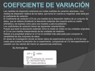 Las medidas de dispersión anteriores son todas medidas de variación absolutas. Una
medida de dispersión relativa de los datos, que toma en cuenta su magnitud, está dada por
el coeficiente de variación.
El Coeficiente de variación (CV) es una medida de la dispersión relativa de un conjunto de
datos, que se obtiene dividiendo la desviación estándar del conjunto entre su media
aritmética y se expresa como para una muestra y para la población.
Los coeficientes de variación tienen las siguientes características:
Puesto que tanto la desviación estándar como la media se miden en las unidades originales,
el CV es una medida independiente de las unidades de medición.
Debido a la propiedad anterior el CV es la cantidad más adecuada para comparar la
variabilidad de dos conjuntos de datos.
En áreas de investigación donde se tienen datos de experimentos previos, el CV es muy
usado para evaluar la precisión de un experimento, comparando en CV del experimento en
cuestión con los valores del mismo en experiencias anteriores.
Su formula es:
 
