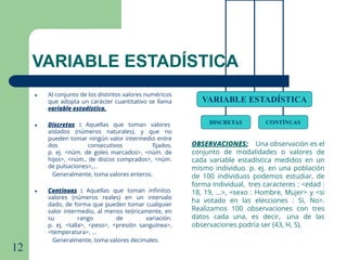 12
VARIABLE ESTADÍSTICA
● Al conjunto de los distintos valores numéricos
que adopta un carácter cuantitativo se llama
variable estadística.
● Discretas : Aquellas que toman valores
aislados (números naturales), y que no
pueden tomar ningún valor intermedio entre
dos consecutivos ﬁjados.
p. ej. <núm. de goles marcados>, <núm. de
hijos>, <núm., de discos comprados>, <núm.
de pulsaciones>,...
Generalmente, toma valores enteros.
● Contínuas : Aquellas que toman inﬁnitos
valores (números reales) en un intervalo
dado, de forma que pueden tomar cualquier
valor intermedio, al menos teóricamente, en
su rango de variación.
p. ej. <talla>, <peso>, <presión sanguínea>,
<temperatura>, ...
Generalmente, toma valores decimales.
VARIABLE ESTADÍSTICA
DISCRETAS CONTÍNUAS
OBSERVACIONES: Una observación es el
conjunto de modalidades o valores de
cada variable estadística medidos en un
mismo individuo. p. ej. en una población
de 100 individuos podemos estudiar, de
forma individual, tres caracteres : <edad :
18, 19, ...>, <sexo : Hombre, Mujer> y <si
ha votado en las elecciones : Si, No>.
Realizamos 100 observaciones con tres
datos cada una, es decir, una de las
observaciones podría ser (43, H, S).
 