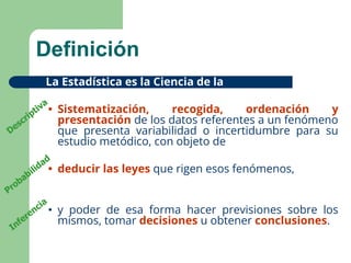 3
Definición
La Estadística es la Ciencia de la
• Sistematización, recogida, ordenación y
presentación de los datos referentes a un fenómeno
que presenta variabilidad o incertidumbre para su
estudio metódico, con objeto de
• deducir las leyes que rigen esos fenómenos,
• y poder de esa forma hacer previsiones sobre los
mismos, tomar decisiones u obtener conclusiones.
Descriptiva
Probabilidad
Inferencia
 