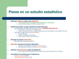 4
Pasos en un estudio estadístico
● Plantear hipótesis sobre una población
● Los fumadores tienen “más bajas” laborales que los no fumadores
● ¿En qué sentido? ¿Mayor número? ¿Tiempo medio?
● Decidir qué datos recoger (diseño de experimentos)
– Qué individuos pertenecerán al estudio (muestras) CUIDADO CON ESTO !!!!!!!
● Fumadores y no fumadores en edad laboral.
● Criterios de exclusión ¿Cómo se eligen? ¿Descartamos los que padecen enfermedades crónicas?
– Qué datos recoger de los mismos (variables)
● Número de bajas
● Tiempo de duración de cada baja
● ¿Sexo? ¿Sector laboral? ¿Otros factores?
● Recoger los datos (muestreo)
– ¿Estratiﬁcado? ¿Sistemáticamente?
● Describir (resumir) los datos obtenidos
● tiempo medio de baja en fumadores y no (estadísticos)
● % de bajas por fumadores y sexo (frecuencias), gráﬁcos,...
● Realizar una inferencia sobre la población
● Los fumadores están de baja al menos 10 días/año más de media que los no fumadores.
● Cuantiﬁcar la conﬁanza en la inferencia
– Nivel de conﬁanza del 95%
– Signiﬁcación del contraste: p=2%
 