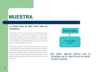 7
MUESTRA
MUESTRA
CARACTERES
(Datos)
Por tanto, algunos afirman que la
Estadística es la mejor forma de mentir,
sin decir mentiras.
La famosa frase de Mark Twain sobre las
estadísticas
Mark Twain, uno de los escritores más famosos del siglo
XIX, escribió una famosa frase sobre las estadísticas:
«Mentiras, malditas mentiras y estadísticas». ¿Por qué dijo
esto y qué signiﬁca hoy en día? Descubre cómo Twain criticó
el uso engañoso de las estadísticas y cómo sus palabras
siguen siendo relevantes hoy en día.
El sentido original de la expresión hacía referencia a lo fácil
que podría ser engañar mediante la presentación astuta de
los datos. Para evitar esta conjetura, la ciencia ha avanzado
durante los s.XX-XXI para la correcta interpretación de los
datos y de la evidencia empírica, hasta el punto de que
prácticamente ninguna disciplina cientíﬁca puede avanzar ya
sin su uso.
 