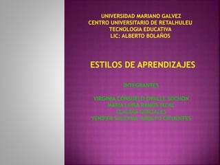 UNIVERSIDAD MARIANO GALVEZ 
CENTRO UNIVERSITARIO DE RETALHULEU 
TECNOLOGIA EDUCATIVA 
LIC: ALBERTO BOLAÑOS 
ESTILOS DE APRENDIZAJES 
INTEGRANTES 
VIRGINIA CONSUELO OVALLE SOCHON 
MARIA LUISA RAMOS IXCAL 
CLAUDIA GONZALES 
YENIFER SULEYMA ADOLFO CIFUENTES 
 