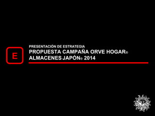 PRESENTACIÓN DE ESTRATEGIA
PROPUESTA CAMPAÑA ORVE HOGAR®
ALMACENES JAPÓN® 2014E
 