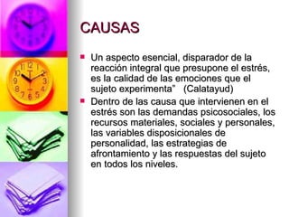 CAUSAS
   Un aspecto esencial, disparador de la
    reacción integral que presupone el estrés,
    es la calidad de las emociones que el
    sujeto experimenta” (Calatayud)
   Dentro de las causa que intervienen en el
    estrés son las demandas psicosociales, los
    recursos materiales, sociales y personales,
    las variables disposicionales de
    personalidad, las estrategias de
    afrontamiento y las respuestas del sujeto
    en todos los niveles.
 