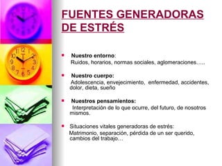 FUENTES GENERADORAS
DE ESTRÉS

   Nuestro entorno:
    Ruidos, horarios, normas sociales, aglomeraciones…..

    Nuestro cuerpo:
    Adolescencia, envejecimiento, enfermedad, accidentes,
    dolor, dieta, sueño

   Nuestros pensamientos:
     Interpretación de lo que ocurre, del futuro, de nosotros
    mismos.

   Situaciones vitales generadoras de estrés:
    Matrimonio, separación, pérdida de un ser querido,
    cambios del trabajo…
 