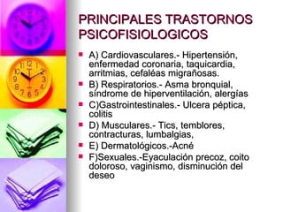 PRINCIPALES TRASTORNOS
PSICOFISIOLOGICOS
   A) Cardiovasculares.- Hipertensión,
    enfermedad coronaria, taquicardia,
    arritmias, cefaléas migrañosas.
   B) Respiratorios.- Asma bronquial,
    síndrome de hiperventilación, alergías
   C)Gastrointestinales.- Ulcera péptica,
    colitis
   D) Musculares.- Tics, temblores,
    contracturas, lumbalgias,
   E) Dermatológicos.-Acné
   F)Sexuales.-Eyaculación precoz, coito
    doloroso, vaginismo, disminución del
    deseo
 