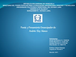 REPÚBLICA BOLIVARIANA DE VENEZUELA
MINISTERIO DEL PODER POPULAR PARA LA EDUCACIÓN UNIVERSITARIA CIENCIAS Y TECNOLOGÍA
UNIVERSIDAD POLITÉCNICA TERRITORIAL DEL ESTADO LARA
“ANDRÉS ELOY BLANCO”
BARQUISIMETO - ESTADO LARA.
Participantes:
Araujo Auxiliadora C.I: 12548100
Freitez Marisela C.I: 13.267.876.
Paredes Dinorah C.I:11791304
Pitre Doralis C.I: 16641718
Profesor: Robert Estanga
Trayecto III. Periodo II
Sección: 3411.
Poesía y Pensamiento Emancipador de:
Andrés Eloy blanco
 