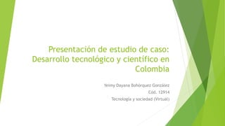 Presentación de estudio de caso:
Desarrollo tecnológico y científico en
Colombia
Yeimy Dayana Bohórquez González
Cód. 12914
Tecnología y sociedad (Virtual)
 