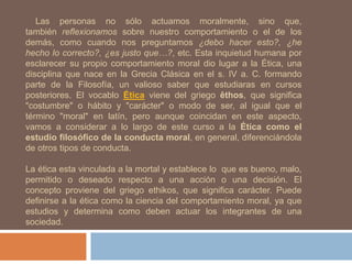 Las personas no sólo actuamos moralmente, sino que,
también reflexionamos sobre nuestro comportamiento o el de los
demás, como cuando nos preguntamos ¿debo hacer esto?, ¿he
hecho lo correcto?, ¿es justo que…?, etc. Esta inquietud humana por
esclarecer su propio comportamiento moral dio lugar a la Ética, una
disciplina que nace en la Grecia Clásica en el s. IV a. C. formando
parte de la Filosofía, un valioso saber que estudiaras en cursos
posteriores. El vocablo Ética viene del griego êthos, que significa
"costumbre" o hábito y "carácter" o modo de ser, al igual que el
término "moral" en latín, pero aunque coincidan en este aspecto,
vamos a considerar a lo largo de este curso a la Ética como el
estudio filosófico de la conducta moral, en general, diferenciándola
de otros tipos de conducta.
La ética esta vinculada a la mortal y establece lo que es bueno, malo,
permitido o deseado respecto a una acción o una decisión. El
concepto proviene del griego ethikos, que significa carácter. Puede
definirse a la ética como la ciencia del comportamiento moral, ya que
estudios y determina como deben actuar los integrantes de una
sociedad.
 