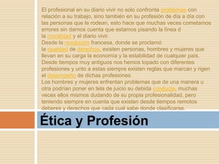 Ética y Profesión
El profesional en su diario vivir no solo confronta problemas con
relación a su trabajo, sino también en su profesión de día a día con
las personas que le rodean, esto hace que muchas veces cometamos
errores sin darnos cuenta que estamos pisando la línea d
la moralidad y el diario vivir.
Desde la revolución francesa, donde se proclamó
la igualdad de derechos, existen personas, hombres y mujeres que
llevan en su carga la economía y la estabilidad de cualquier país.
Desde tiempos muy antiguos nos hemos topado con diferentes
profesiones y unto a estas siempre existen reglas que marcan y rigen
el desempeño de dichas profesiones.
Los hombres y mujeres enfrentan problemas que de una manera u
otra podrían poner en tela de juicio su debida conducta, muchas
veces ellos mismos dudando de su propia profesionalidad, pero
teniendo siempre en cuenta que existen desde tiempos remotos
deberes y derechos que cada cual sabe donde clasificarse.
 