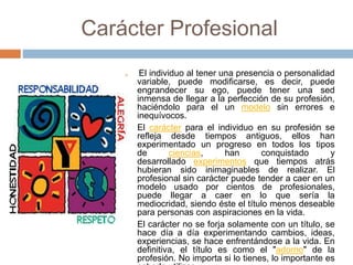 Carácter Profesional
 El individuo al tener una presencia o personalidad
variable, puede modificarse, es decir, puede
engrandecer su ego, puede tener una sed
inmensa de llegar a la perfección de su profesión,
haciéndolo para el un modelo sin errores e
inequívocos.
 El carácter para el individuo en su profesión se
refleja desde tiempos antiguos, ellos han
experimentado un progreso en todos los tipos
de ciencias, han conquistado y
desarrollado experimentos que tiempos atrás
hubieran sido inimaginables de realizar. El
profesional sin carácter puede tender a caer en un
modelo usado por cientos de profesionales,
puede llegar a caer en lo que sería la
mediocridad, siendo éste el título menos deseable
para personas con aspiraciones en la vida.
 El carácter no se forja solamente con un título, se
hace día a día experimentando cambios, ideas,
experiencias, se hace enfrentándose a la vida. En
definitiva, el título es como el "adorno" de la
profesión. No importa si lo tienes, lo importante es
 