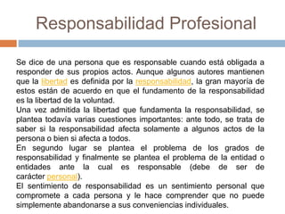 Responsabilidad Profesional
Se dice de una persona que es responsable cuando está obligada a
responder de sus propios actos. Aunque algunos autores mantienen
que la libertad es definida por la responsabilidad, la gran mayoría de
estos están de acuerdo en que el fundamento de la responsabilidad
es la libertad de la voluntad.
Una vez admitida la libertad que fundamenta la responsabilidad, se
plantea todavía varias cuestiones importantes: ante todo, se trata de
saber si la responsabilidad afecta solamente a algunos actos de la
persona o bien si afecta a todos.
En segundo lugar se plantea el problema de los grados de
responsabilidad y finalmente se plantea el problema de la entidad o
entidades ante la cual es responsable (debe de ser de
carácter personal).
El sentimiento de responsabilidad es un sentimiento personal que
compromete a cada persona y le hace comprender que no puede
simplemente abandonarse a sus conveniencias individuales.
 