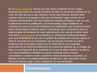 Conclusiones
En la ética profesional vemos que han varios aspectos en los cuales
tenemos que tomar en cuenta al hablar de ellos; la formación profesional, la
cual nos dice que es lo que nosotros vamos aprendiendo durante toda
nuestra vida en la sociedad y que nos va forjando; luego vamos con el
carácter profesional la cual nos moldea en nuestra profesión y nos va a dar
la diferencia entre la perfección y la mediocridad, luego hablamos de
vocación la cual es como las destrezas y/o habilidades que la persona tiene
hacia determinada profesión para lo cual pienso que s importante pero no
determinante al momento de verlo sede el punto de vista de la ética, hace
mas difícil el aprendizaje en la persona; la orientación profesional pienso
que es la importante ya que en mi opinión el problema en muchos casos no
seria la vocación sino la orientación que la persona a tenido la cual la
profesión que a escogido pueda que no haya sido lo que esperaba;
costumbre es el marco de referencia de la persona además de su código de
ética, la cual depende de la sociedad en la que sé esta viviendo y la época;
y la responsabilidad y libertad es cuando nosotros mismo somos
conscientes e nuestros actos y podemos tomar decisiones concretas, La
libertad nos lleva a la responsabilidad de elección, acto voluntario, como
liberación frente a algo, como realización de una necesidad
 