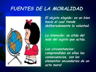 FUENTES DE LA MORALIDAD El objeto elegido: es un bien hacia el cual tiende deliberadamente la voluntad.   La intención: se sitúa del lado del sujeto que actúa. Las circunstancias: comprendidas en ellas las consecuencias, son los elementos secundarios de un acto moral   