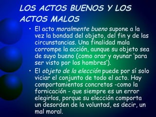 LOS ACTOS BUENOS Y LOS ACTOS MALOS El acto  moralmente bueno  supone a la vez la bondad del objeto, del fin y de las circunstancias. Una finalidad mala corrompe la acción, aunque su objeto sea de suyo bueno (como orar y ayunar ‘para ser visto por los hombres’). El  objeto de la elección  puede por sí solo viciar el conjunto de todo el acto. Hay comportamientos concretos -como la fornicación - que siempre es un error elegirlos, porque su elección comporta un desorden de la voluntad, es decir, un mal moral. 